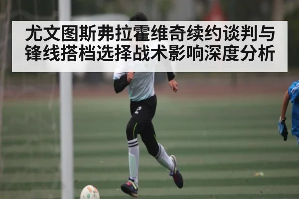 尤文图斯弗拉霍维奇续约谈判与锋线搭档选择战术影响深度分析