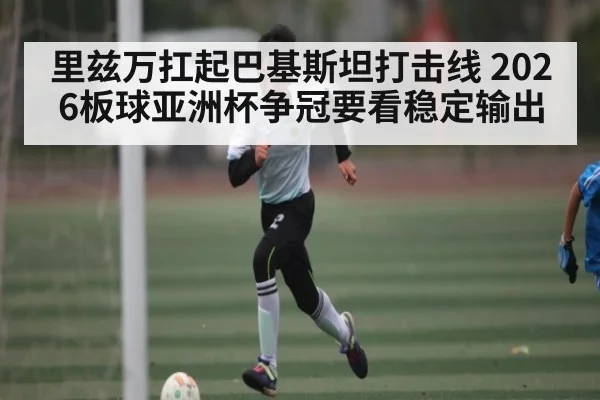 里兹万扛起巴基斯坦打击线 2026板球亚洲杯争冠要看稳定输出