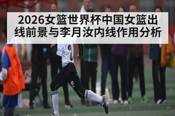 2026女篮世界杯中国女篮出线前景与李月汝内线作用分析